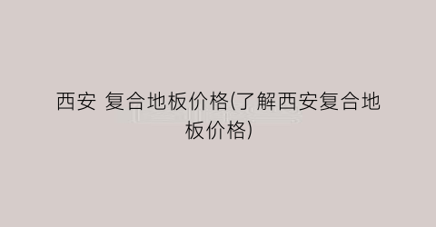 西安 复合地板价格(了解西安复合地板价格)